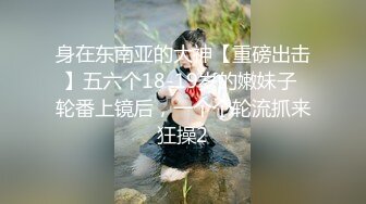 身在东南亚的大神【重磅出击】五六个18-19岁的嫩妹子 轮番上镜后，一个个轮流抓来狂操2