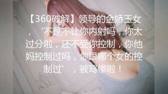 【360破解】领导的金娇玉女，‘不是不让你内射吗，你太过分啦，还不受你控制，你他妈控制过吗，你跟哪个女的控制过’，被骂惨啦！