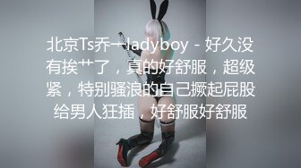 北京Ts乔一ladyboy - 好久没有挨艹了，真的好舒服，超级紧，特别骚浪的自己撅起屁股给男人狂插，好舒服好舒服