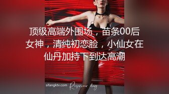 顶级高端外围场，苗条00后女神，清纯初恋脸，小仙女在仙丹加持下到达高潮