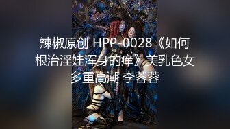 辣椒原创 HPP-0028《如何根治淫娃浑身的痒》美乳色女多重高潮 李蓉蓉