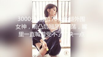 3000元网约170大长腿外围女神，前凸后翘风骚淫荡，嘴里一直喊着受不了了快一点