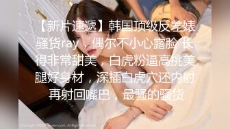 【新片速遞】韩国顶级反差婊骚货ray，偶尔不小心露脸 长得非常甜美，白虎粉逼高挑美腿好身材，深插白虎穴还内射 再射回嘴巴，最骚的骚货