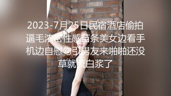 2023-7月25日民宿酒店偷拍逼毛浓密性感苗条美女边看手机边自慰勾引男友来啪啪还没草就流白浆了