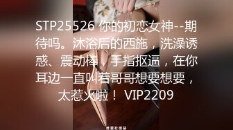 STP25526 你的初恋女神--期待吗。沐浴后的西施，洗澡诱惑、震动棒，手指抠逼，在你耳边一直叫着哥哥想要想要，太惹火啦！ VIP2209