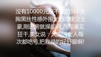 没有10000元操不到的36F大胸黑丝性感外围女酒店援交土豪,刚进房就操起来,洗完澡又狂干,美女说：大胸的女人每次都吃亏,把我操的好舒服啊!