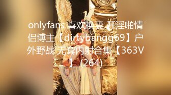 onlyfans 喜欢换妻 开淫啪情侣博主【dirtybangg69】户外野战 无套内射合集【363V】 (264)