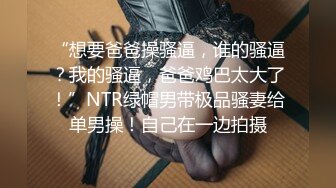 “想要爸爸操骚逼，谁的骚逼？我的骚逼，爸爸鸡巴太大了！”NTR绿帽男带极品骚妻给单男操！自己在一边拍摄