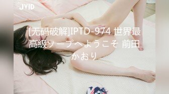 [无码破解]IPTD-974 世界最高級ソープへようこそ 前田かおり