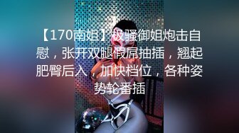 【170南姐】极骚御姐炮击自慰，张开双腿假屌抽插，翘起肥臀后入，加快档位，各种姿势轮番插