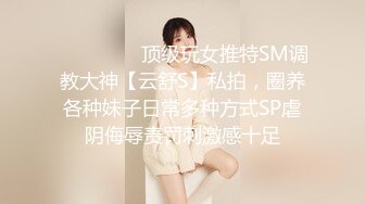 ❤️❤️❤️顶级玩女推特SM调教大神【云舒S】私拍，圈养各种妹子日常多种方式SP虐阴侮辱责罚刺激感十足