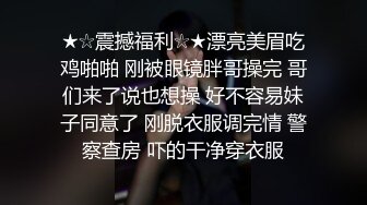 ★☆震撼福利☆★漂亮美眉吃鸡啪啪 刚被眼镜胖哥操完 哥们来了说也想操 好不容易妹子同意了 刚脱衣服调完情 警察查房 吓的干净穿衣服