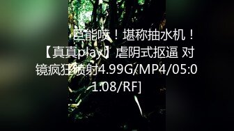 ❤️❤️巨能喷！堪称抽水机！【真真play】虐阴式抠逼 对镜疯狂喷射4.99G/MP4/05:01:08/RF]