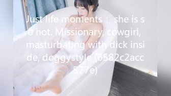 Just life moments： she is so hot. Missionary, cowgirl, masturbating with dick inside, doggystyle (6582c2acc577e)