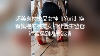 超美身材极品女神『Yuri』换着旗袍的完美女神让金主爸爸骑着操到内射流精