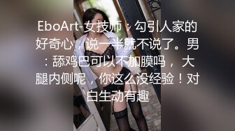 EboArt-女技师：勾引人家的好奇心，说一半就不说了。男：舔鸡巴可以不加膜吗， 大腿内侧呢，你这么没经验！对白生动有趣