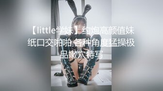 【little学妹】约炮高颜值妹纸口交啪啪 各种角度猛操极品嫩穴特写