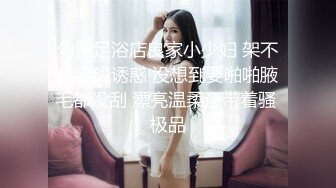 勾搭足浴店良家小少妇 架不住金钱诱惑 没想到要啪啪腋毛都没刮 漂亮温柔还带着骚 极品