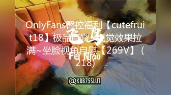 OnlyFans臀控福利【cutefruit18】极品巨臀~视觉效果拉满~坐脸视角自慰【269V】 (218)